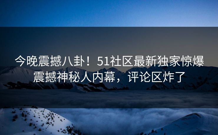 今晚震撼八卦！51社区最新独家惊爆震撼神秘人内幕，评论区炸了