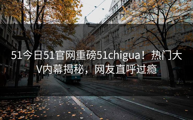 51今日51官网重磅51chigua！热门大V内幕揭秘，网友直呼过瘾