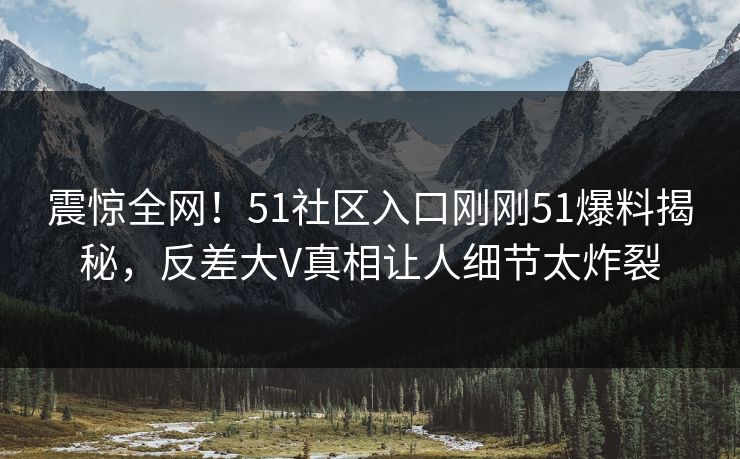 震惊全网！51社区入口刚刚51爆料揭秘，反差大V真相让人细节太炸裂