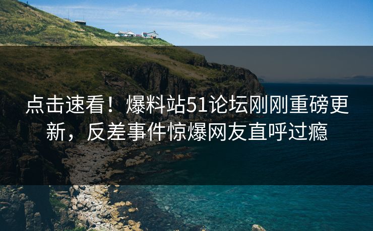 点击速看！爆料站51论坛刚刚重磅更新，反差事件惊爆网友直呼过瘾