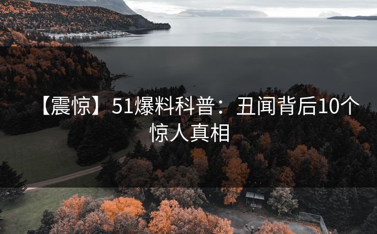 【震惊】51爆料科普：丑闻背后10个惊人真相