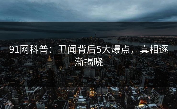 91网科普：丑闻背后5大爆点，真相逐渐揭晓