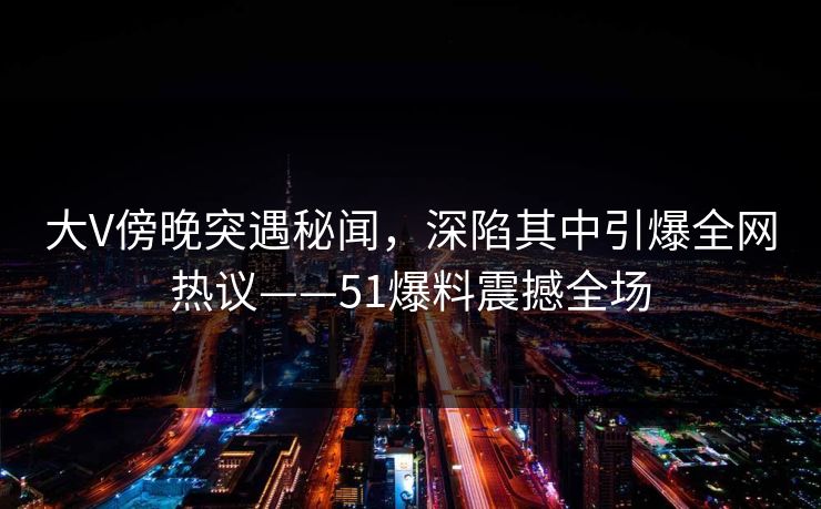 大V傍晚突遇秘闻，深陷其中引爆全网热议——51爆料震撼全场