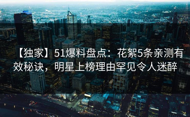 【独家】51爆料盘点：花絮5条亲测有效秘诀，明星上榜理由罕见令人迷醉