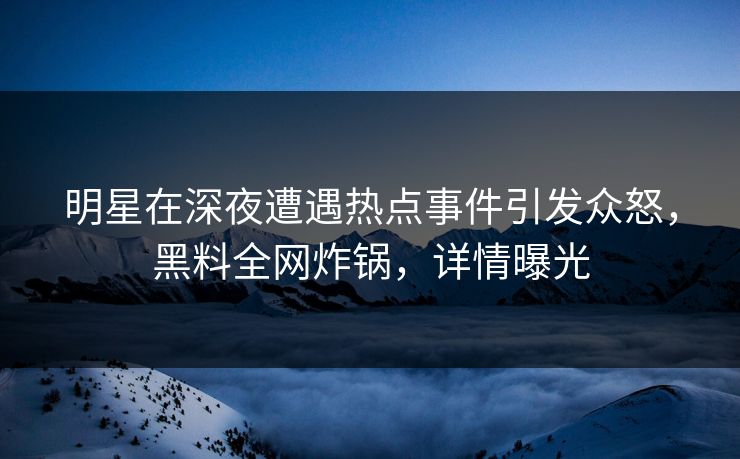 明星在深夜遭遇热点事件引发众怒，黑料全网炸锅，详情曝光