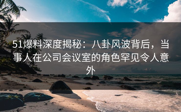 51爆料深度揭秘：八卦风波背后，当事人在公司会议室的角色罕见令人意外