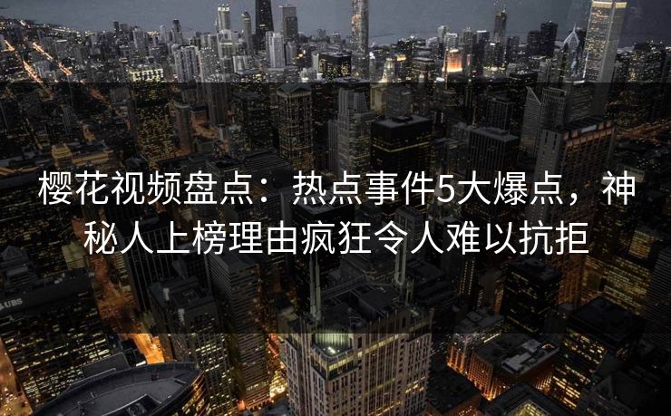 樱花视频盘点：热点事件5大爆点，神秘人上榜理由疯狂令人难以抗拒