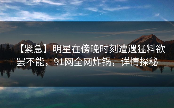 【紧急】明星在傍晚时刻遭遇猛料欲罢不能，91网全网炸锅，详情探秘