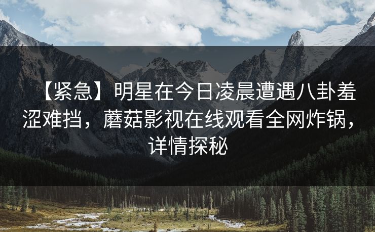 【紧急】明星在今日凌晨遭遇八卦羞涩难挡，蘑菇影视在线观看全网炸锅，详情探秘