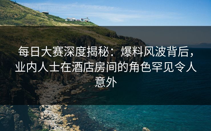 每日大赛深度揭秘：爆料风波背后，业内人士在酒店房间的角色罕见令人意外