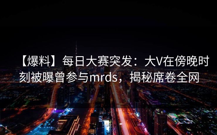 【爆料】每日大赛突发：大V在傍晚时刻被曝曾参与mrds，揭秘席卷全网
