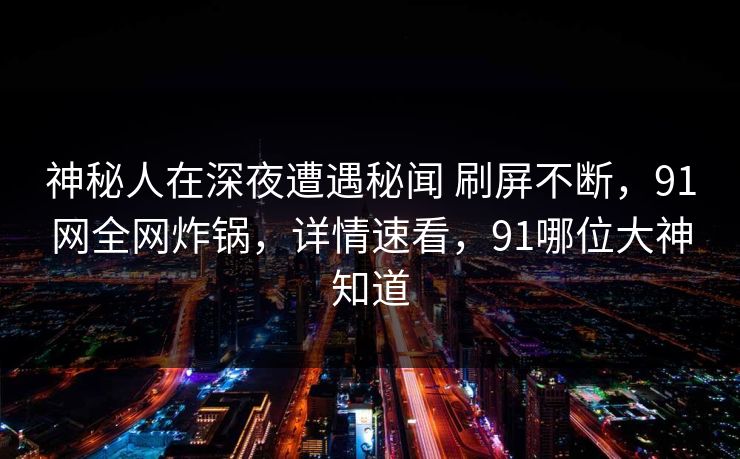 神秘人在深夜遭遇秘闻 刷屏不断，91网全网炸锅，详情速看，91哪位大神知道
