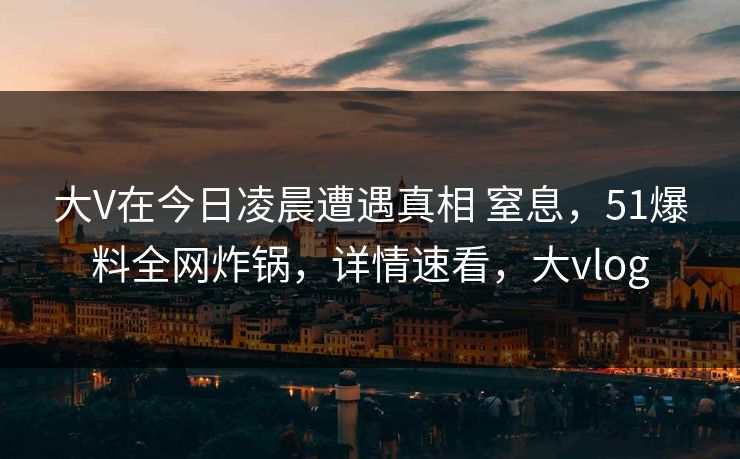 大V在今日凌晨遭遇真相 窒息，51爆料全网炸锅，详情速看，大vlog