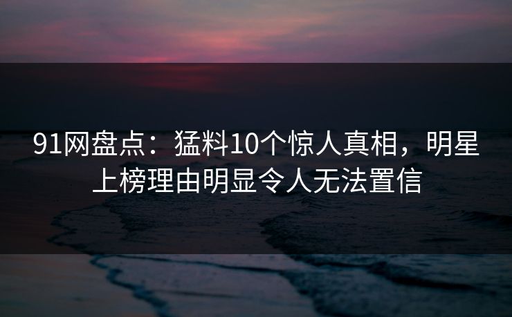 91网盘点：猛料10个惊人真相，明星上榜理由明显令人无法置信