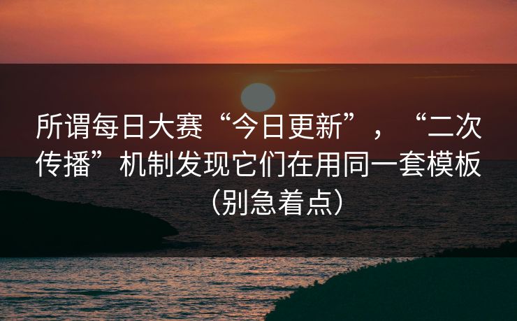 所谓每日大赛“今日更新”，“二次传播”机制发现它们在用同一套模板（别急着点）