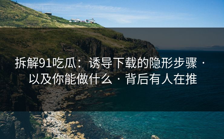 拆解91吃瓜：诱导下载的隐形步骤 · 以及你能做什么 · 背后有人在推