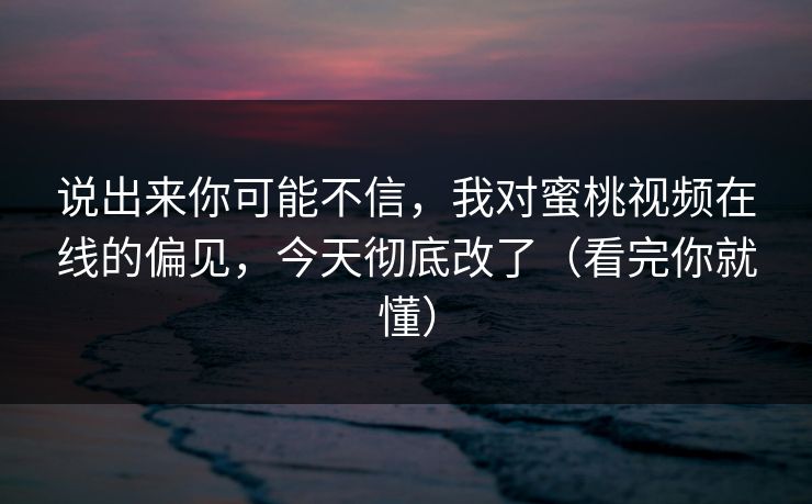 说出来你可能不信，我对蜜桃视频在线的偏见，今天彻底改了（看完你就懂）