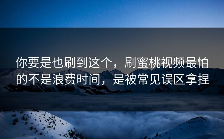 你要是也刷到这个，刷蜜桃视频最怕的不是浪费时间，是被常见误区拿捏