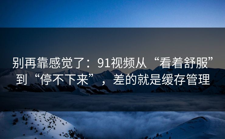别再靠感觉了：91视频从“看着舒服”到“停不下来”，差的就是缓存管理