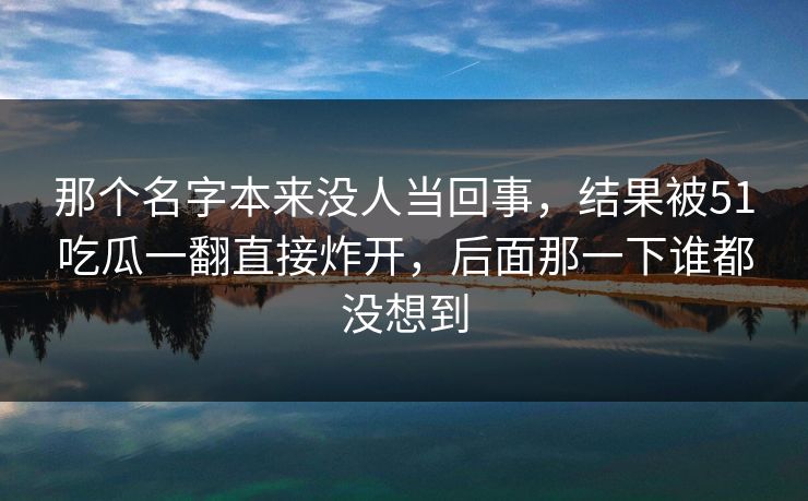 那个名字本来没人当回事,结果被51吃瓜一翻直接炸开,后面那一下谁都没想到 那个名字本来没人当回事,结果被51吃瓜一翻直接炸开,后面那一下谁都没想到